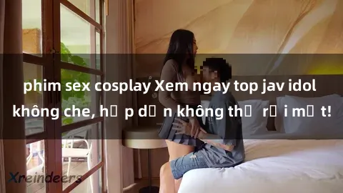 phim sex cosplay Xem ngay top jav idol không che, hấp dẫn không thể rời mắt!