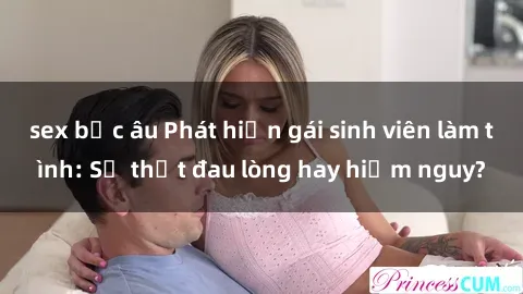 sex bắc âu Phát hiện gái sinh viên làm tình: Sự thật đau lòng hay hiểm nguy?