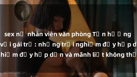 sex nữ nhân viên văn phòng Tận hưởng niềm vui của sex với gái trẻ: những trải nghiệm đầy hấp dẫn và mãnh liệt không thể bỏ lỡ