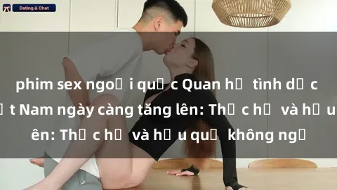 phim sex ngoại quốc Quan hệ tình dục của nữ sinh Việt Nam ngày càng tăng lên: Thực hư và hậu quả không ngờ