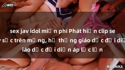 sex jav idol miễn phí Phát hiện clip sex nữ sinh gây sốc trên mạng, hệ thống giáo dục đối diện áp lực lớn