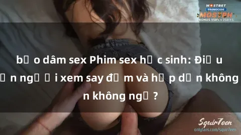 bạo dâm sex Phim sex học sinh: Điều gì khiến người xem say đắm và hấp dẫn không ngờ?