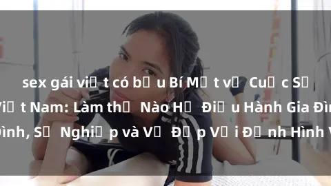 sex gái việt có bầu Bí Mật về Cuộc Sống Của Các MILF Việt Nam: Làm thế Nào Họ Điều Hành Gia Đình, Sự Nghiệp và Vẻ Đẹp Với Định Hình Văn Hóa Đương Đại