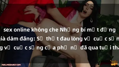 sex online không che Những bí mật đằng sau vẻ ngoài gái già dâm đãng: Sự thật đau lòng về cuộc sống của phụ nữ đã qua tuổi thanh xuân