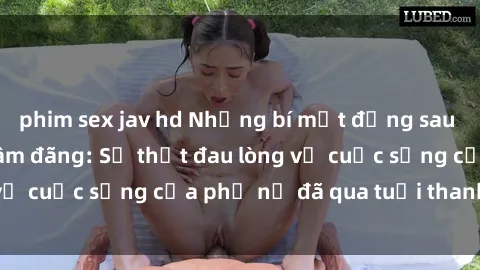 phim sex jav hd Những bí mật đằng sau vẻ ngoài gái già dâm đãng: Sự thật đau lòng về cuộc sống của phụ nữ đã qua tuổi thanh xuân
