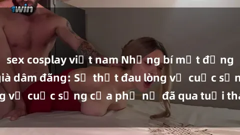sex cosplay việt nam Những bí mật đằng sau vẻ ngoài gái già dâm đãng: Sự thật đau lòng về cuộc sống của phụ nữ đã qua tuổi thanh xuân