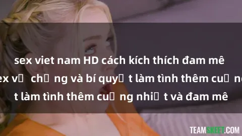 sex viet nam HD cách kích thích đam mê trong hôn nhân: Sex vợ chồng và bí quyết làm tình thêm cuồng nhiệt và đam mê