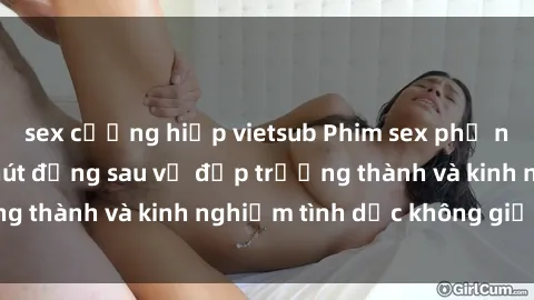 sex cưỡng hiếp vietsub Phim sex phụ nữ lớn tuổi: Sức hút đằng sau vẻ đẹp trưởng thành và kinh nghiệm tình dục không giới hạn