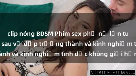 clip nóng BDSM Phim sex phụ nữ lớn tuổi: Sức hút đằng sau vẻ đẹp trưởng thành và kinh nghiệm tình dục không giới hạn