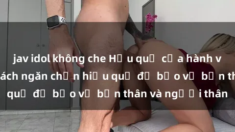 jav idol không che Hậu quả của hành vi bạo dâm sex và cách ngăn chặn hiệu quả để bảo vệ bản thân và người thân