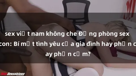 sex việt nam không che Động phòng sex mẹ con: Bí mật tình yêu của gia đình hay phản cảm?