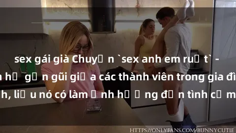 sex gái già Chuyện `sex anh em ruột` - Đề cập đến quan hệ gần gũi giữa các thành viên trong gia đình, liệu nó có làm ảnh hưởng đến tình cảm gia đình hay không?