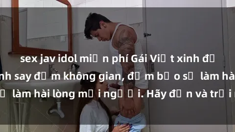 sex jav idol miễn phí Gái Việt xinh đẹp, nồng nàn làm tình say đắm không gian, đảm bảo sẽ làm hài lòng mọi người. Hãy đến và trải nghiệm ngay!
