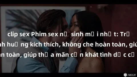 clip sex Phim sex nữ sinh mới nhất: Trải nghiệm nhiều tình huống kích thích, không che hoàn toàn, giúp thỏa mãn cơn khát tình dục của các bạn trẻ